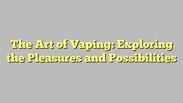 The Art of Vaping: Exploring the Pleasures and Possibilities