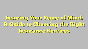 Insuring Your Peace of Mind: A Guide to Choosing the Right Insurance Services